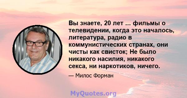 Вы знаете, 20 лет ... фильмы о телевидении, когда это началось, литература, радио в коммунистических странах, они чисты как свисток; Не было никакого насилия, никакого секса, ни наркотиков, ничего.