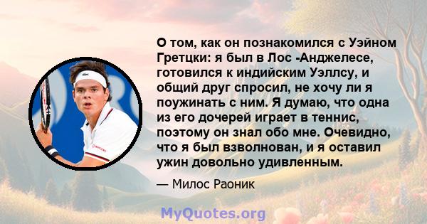 О том, как он познакомился с Уэйном Гретцки: я был в Лос -Анджелесе, готовился к индийским Уэллсу, и общий друг спросил, не хочу ли я поужинать с ним. Я думаю, что одна из его дочерей играет в теннис, поэтому он знал