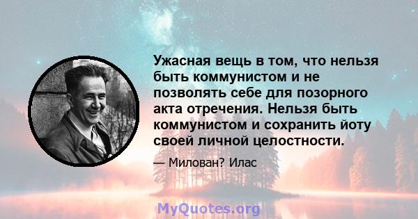 Ужасная вещь в том, что нельзя быть коммунистом и не позволять себе для позорного акта отречения. Нельзя быть коммунистом и сохранить йоту своей личной целостности.