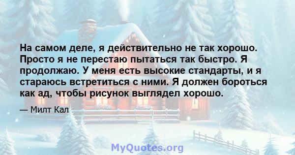 На самом деле, я действительно не так хорошо. Просто я не перестаю пытаться так быстро. Я продолжаю. У меня есть высокие стандарты, и я стараюсь встретиться с ними. Я должен бороться как ад, чтобы рисунок выглядел