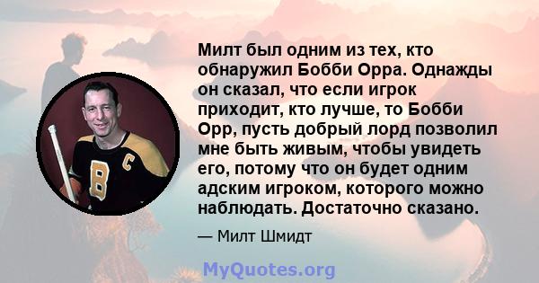 Милт был одним из тех, кто обнаружил Бобби Орра. Однажды он сказал, что если игрок приходит, кто лучше, то Бобби Орр, пусть добрый лорд позволил мне быть живым, чтобы увидеть его, потому что он будет одним адским