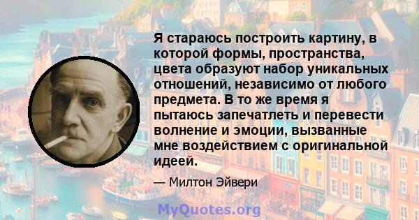 Я стараюсь построить картину, в которой формы, пространства, цвета образуют набор уникальных отношений, независимо от любого предмета. В то же время я пытаюсь запечатлеть и перевести волнение и эмоции, вызванные мне