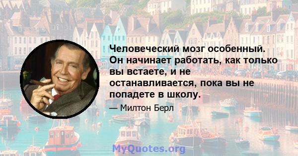 Человеческий мозг особенный. Он начинает работать, как только вы встаете, и не останавливается, пока вы не попадете в школу.