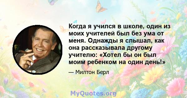 Когда я учился в школе, один из моих учителей был без ума от меня. Однажды я слышал, как она рассказывала другому учителю: «Хотел бы он был моим ребенком на один день!»