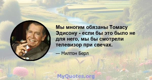 Мы многим обязаны Томасу Эдисону - если бы это было не для него, мы бы смотрели телевизор при свечах.