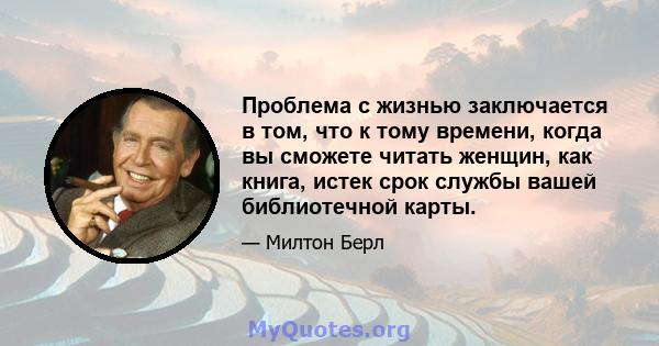 Проблема с жизнью заключается в том, что к тому времени, когда вы сможете читать женщин, как книга, истек срок службы вашей библиотечной карты.