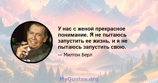 У нас с женой прекрасное понимание. Я не пытаюсь запустить ее жизнь, и я не пытаюсь запустить свою.