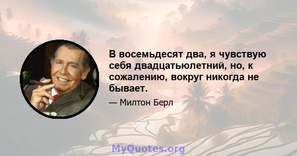 В восемьдесят два, я чувствую себя двадцатьюлетний, но, к сожалению, вокруг никогда не бывает.