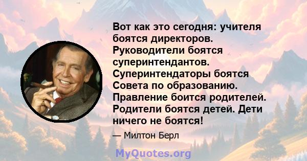 Вот как это сегодня: учителя боятся директоров. Руководители боятся суперинтендантов. Суперинтендаторы боятся Совета по образованию. Правление боится родителей. Родители боятся детей. Дети ничего не боятся!