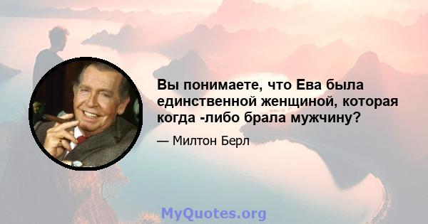 Вы понимаете, что Ева была единственной женщиной, которая когда -либо брала мужчину?