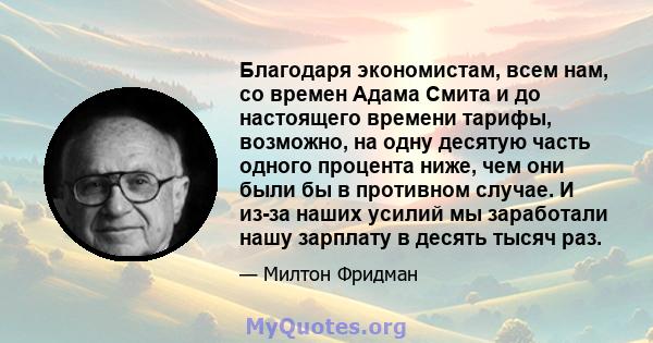 Благодаря экономистам, всем нам, со времен Адама Смита и до настоящего времени тарифы, возможно, на одну десятую часть одного процента ниже, чем они были бы в противном случае. И из-за наших усилий мы заработали нашу