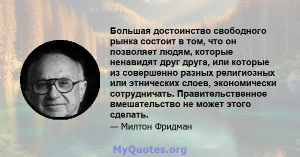 Большая достоинство свободного рынка состоит в том, что он позволяет людям, которые ненавидят друг друга, или которые из совершенно разных религиозных или этнических слоев, экономически сотрудничать. Правительственное