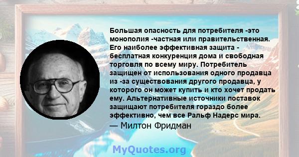 Большая опасность для потребителя -это монополия -частная или правительственная. Его наиболее эффективная защита - бесплатная конкуренция дома и свободная торговля по всему миру. Потребитель защищен от использования