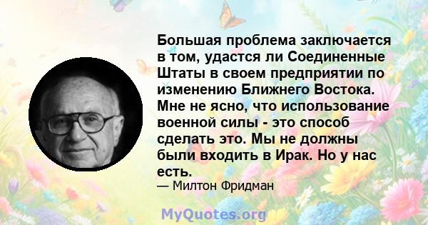 Большая проблема заключается в том, удастся ли Соединенные Штаты в своем предприятии по изменению Ближнего Востока. Мне не ясно, что использование военной силы - это способ сделать это. Мы не должны были входить в Ирак. 