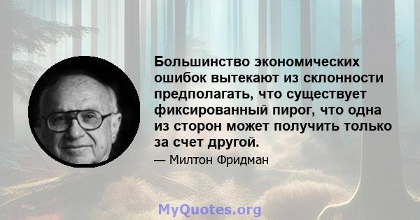 Большинство экономических ошибок вытекают из склонности предполагать, что существует фиксированный пирог, что одна из сторон может получить только за счет другой.