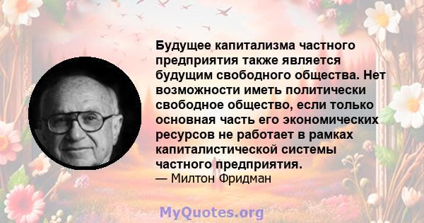 Будущее капитализма частного предприятия также является будущим свободного общества. Нет возможности иметь политически свободное общество, если только основная часть его экономических ресурсов не работает в рамках