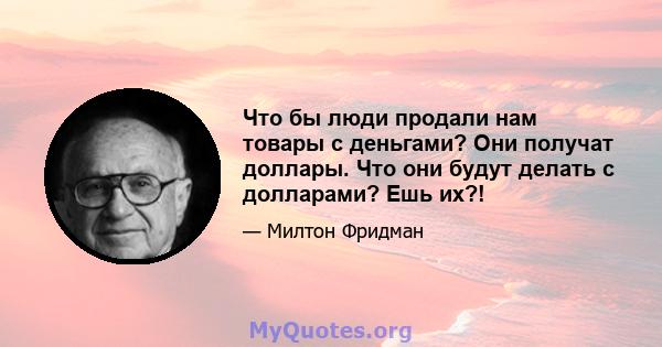 Что бы люди продали нам товары с деньгами? Они получат доллары. Что они будут делать с долларами? Ешь их?!