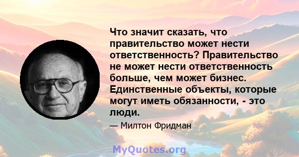 Что значит сказать, что правительство может нести ответственность? Правительство не может нести ответственность больше, чем может бизнес. Единственные объекты, которые могут иметь обязанности, - это люди.