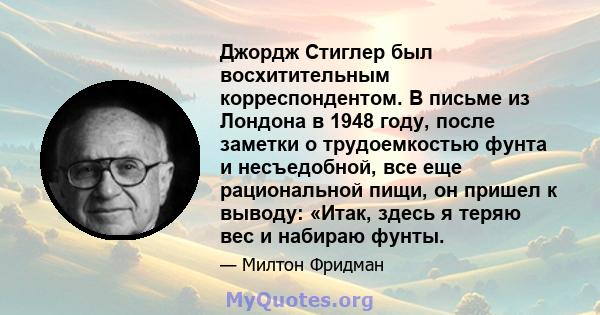 Джордж Стиглер был восхитительным корреспондентом. В письме из Лондона в 1948 году, после заметки о трудоемкостью фунта и несъедобной, все еще рациональной пищи, он пришел к выводу: «Итак, здесь я теряю вес и набираю