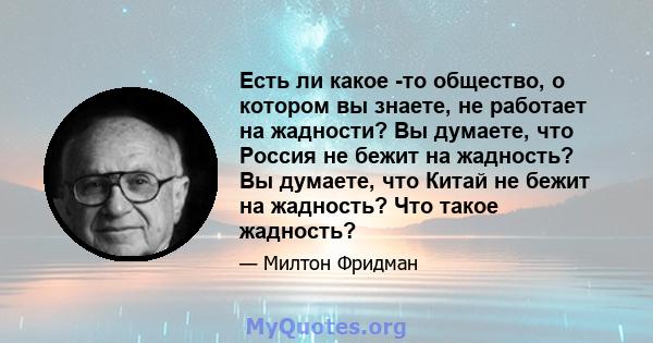 Есть ли какое -то общество, о котором вы знаете, не работает на жадности? Вы думаете, что Россия не бежит на жадность? Вы думаете, что Китай не бежит на жадность? Что такое жадность?