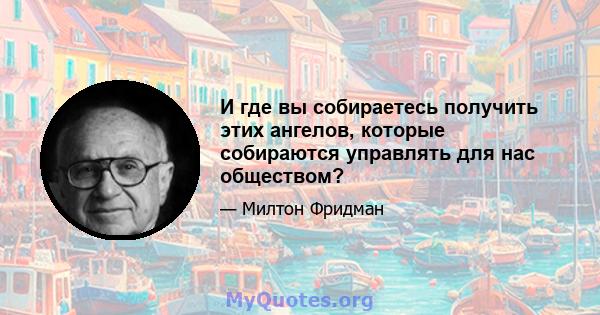 И где вы собираетесь получить этих ангелов, которые собираются управлять для нас обществом?