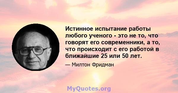 Истинное испытание работы любого ученого - это не то, что говорят его современники, а то, что происходит с его работой в ближайшие 25 или 50 лет.