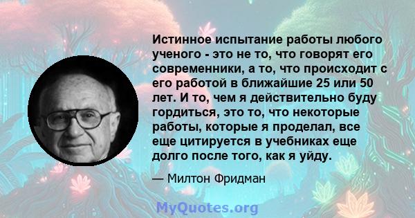 Истинное испытание работы любого ученого - это не то, что говорят его современники, а то, что происходит с его работой в ближайшие 25 или 50 лет. И то, чем я действительно буду гордиться, это то, что некоторые работы,