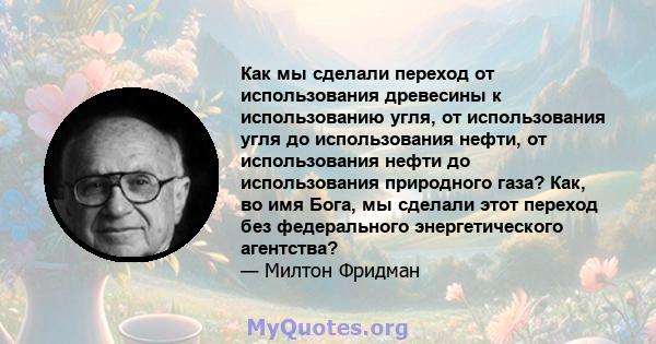 Как мы сделали переход от использования древесины к использованию угля, от использования угля до использования нефти, от использования нефти до использования природного газа? Как, во имя Бога, мы сделали этот переход