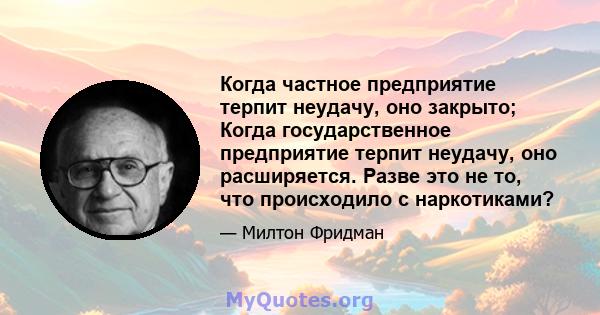 Когда частное предприятие терпит неудачу, оно закрыто; Когда государственное предприятие терпит неудачу, оно расширяется. Разве это не то, что происходило с наркотиками?