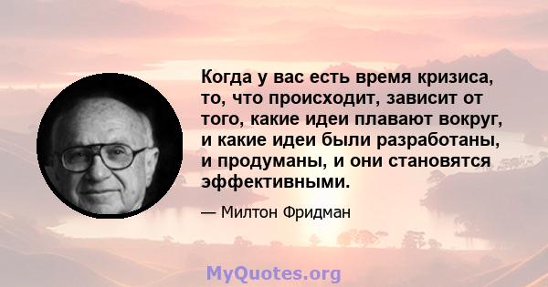 Когда у вас есть время кризиса, то, что происходит, зависит от того, какие идеи плавают вокруг, и какие идеи были разработаны, и продуманы, и они становятся эффективными.