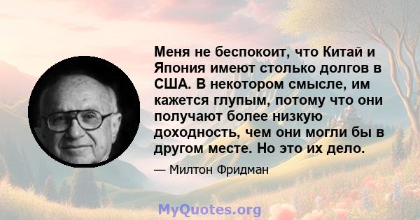 Меня не беспокоит, что Китай и Япония имеют столько долгов в США. В некотором смысле, им кажется глупым, потому что они получают более низкую доходность, чем они могли бы в другом месте. Но это их дело.