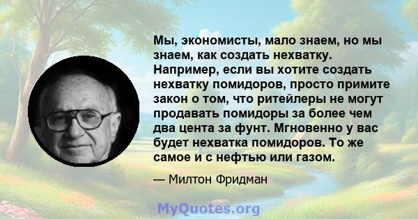 Мы, экономисты, мало знаем, но мы знаем, как создать нехватку. Например, если вы хотите создать нехватку помидоров, просто примите закон о том, что ритейлеры не могут продавать помидоры за более чем два цента за фунт.