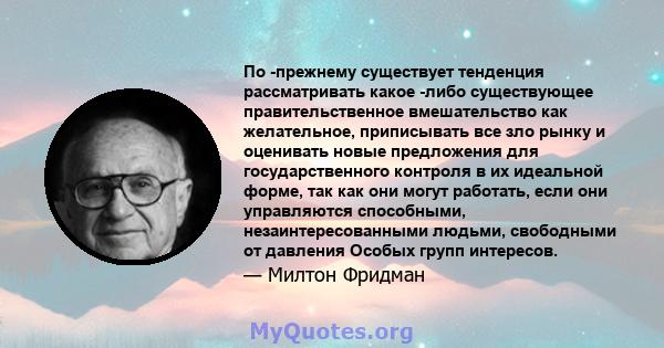 По -прежнему существует тенденция рассматривать какое -либо существующее правительственное вмешательство как желательное, приписывать все зло рынку и оценивать новые предложения для государственного контроля в их