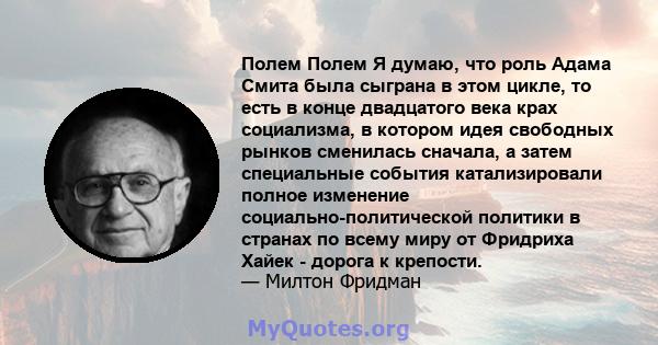 Полем Полем Я думаю, что роль Адама Смита была сыграна в этом цикле, то есть в конце двадцатого века крах социализма, в котором идея свободных рынков сменилась сначала, а затем специальные события катализировали полное