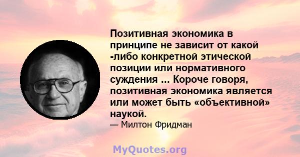 Позитивная экономика в принципе не зависит от какой -либо конкретной этической позиции или нормативного суждения ... Короче говоря, позитивная экономика является или может быть «объективной» наукой.