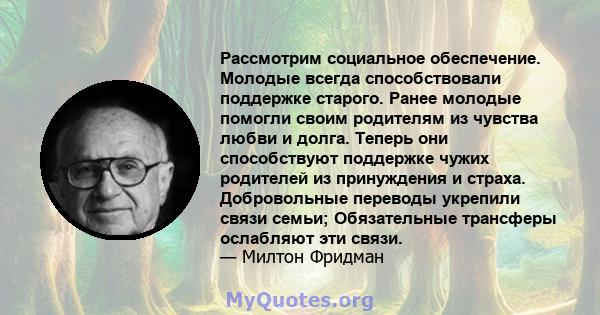 Рассмотрим социальное обеспечение. Молодые всегда способствовали поддержке старого. Ранее молодые помогли своим родителям из чувства любви и долга. Теперь они способствуют поддержке чужих родителей из принуждения и