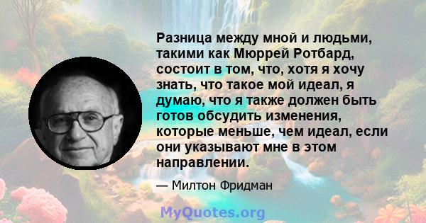 Разница между мной и людьми, такими как Мюррей Ротбард, состоит в том, что, хотя я хочу знать, что такое мой идеал, я думаю, что я также должен быть готов обсудить изменения, которые меньше, чем идеал, если они