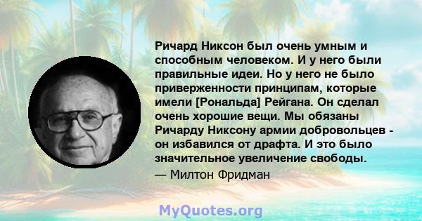 Ричард Никсон был очень умным и способным человеком. И у него были правильные идеи. Но у него не было приверженности принципам, которые имели [Рональда] Рейгана. Он сделал очень хорошие вещи. Мы обязаны Ричарду Никсону