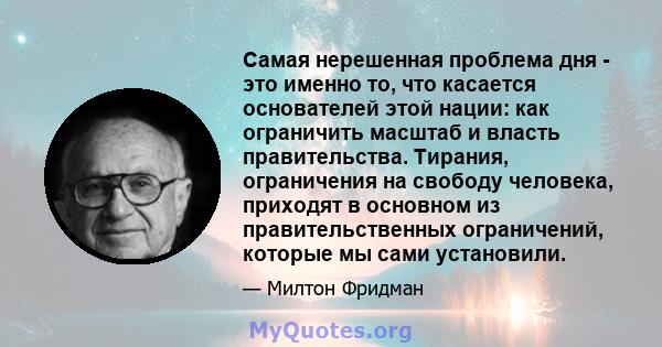 Самая нерешенная проблема дня - это именно то, что касается основателей этой нации: как ограничить масштаб и власть правительства. Тирания, ограничения на свободу человека, приходят в основном из правительственных