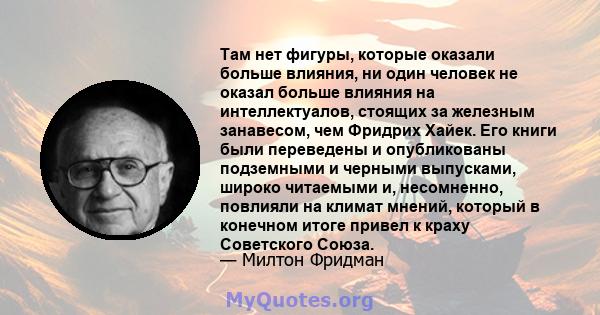 Там нет фигуры, которые оказали больше влияния, ни один человек не оказал больше влияния на интеллектуалов, стоящих за железным занавесом, чем Фридрих Хайек. Его книги были переведены и опубликованы подземными и черными 