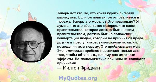 Теперь вот кто -то, кто хочет курить сигарету марихуаны. Если он пойман, он отправляется в тюрьму. Теперь это мораль? Это правильно? Я думаю, что это абсолютно позорно, что наше правительство, которое должно быть нашим