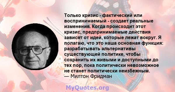 Только кризис - фактический или воспринимаемый - создает реальные изменения. Когда происходит этот кризис, предпринимаемые действия зависят от идей, которые лежат вокруг. Я полагаю, что это наша основная функция: