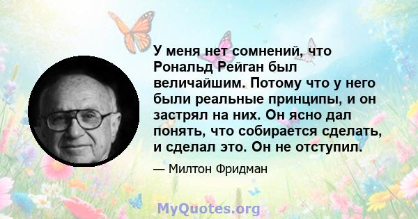 У меня нет сомнений, что Рональд Рейган был величайшим. Потому что у него были реальные принципы, и он застрял на них. Он ясно дал понять, что собирается сделать, и сделал это. Он не отступил.