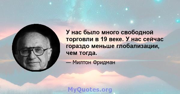 У нас было много свободной торговли в 19 веке. У нас сейчас гораздо меньше глобализации, чем тогда.