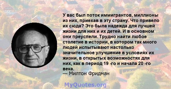 У вас был поток иммигрантов, миллионы из них, приехав в эту страну. Что привело их сюда? Это была надежда для лучшей жизни для них и их детей. И в основном они преуспели. Трудно найти любое столетие в истории, в котором 