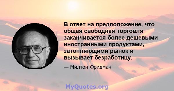 В ответ на предположение, что общая свободная торговля заканчивается более дешевыми иностранными продуктами, затопляющими рынок и вызывает безработицу.