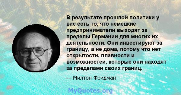 В результате прошлой политики у вас есть то, что немецкие предприниматели выходят за пределы Германии для многих их деятельности. Они инвестируют за границу, а не дома, потому что нет открытости, плавности и