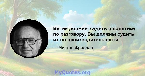 Вы не должны судить о политике по разговору. Вы должны судить их по производительности.