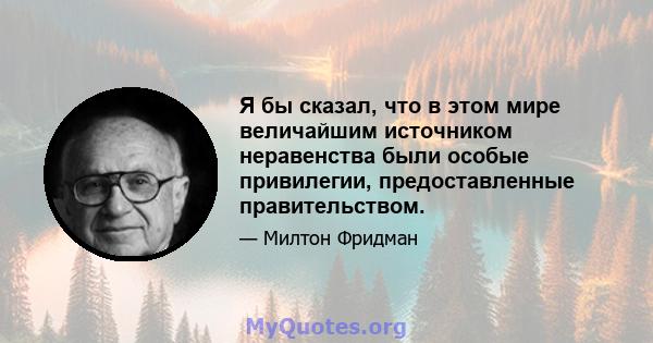 Я бы сказал, что в этом мире величайшим источником неравенства были особые привилегии, предоставленные правительством.