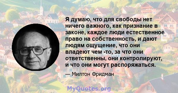 Я думаю, что для свободы нет ничего важного, как признание в законе, каждое люди естественное право на собственность, и дают людям ощущение, что они владеют чем -то, за что они ответственны, они контролируют, и что они